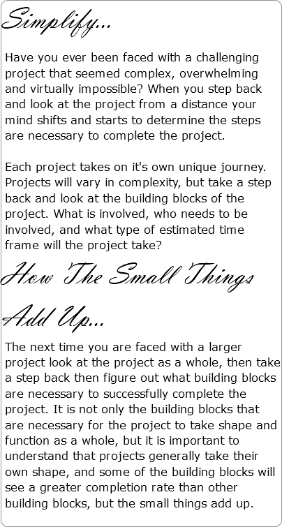 Simplify... Have you ever been faced with a challenging project that seemed complex, overwhelming and virtually impossible? When you step back and look at the project from a distance your mind shifts and starts to determine the steps are necessary to complete the project. Each project takes on it's own unique journey. Projects will vary in complexity, but take a step back and look at the building blocks of the project. What is involved, who needs to be involved, and what type of estimated time frame will the project take? How The Small Things Add Up... The next time you are faced with a larger project look at the project as a whole, then take a step back then figure out what building blocks are necessary to successfully complete the project. It is not only the building blocks that are necessary for the project to take shape and function as a whole, but it is important to understand that projects generally take their own shape, and some of the building blocks will see a greater completion rate than other building blocks, but the small things add up. 