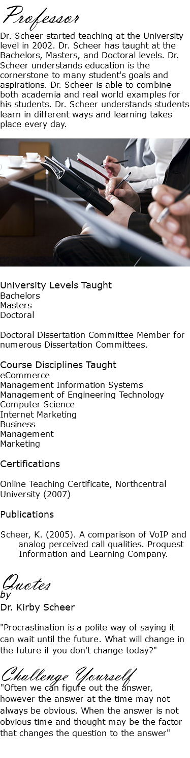 Professor Dr. Scheer started teaching at the University level in 2002. Dr. Scheer has taught at the Bachelors, Masters, and Doctoral levels. Dr. Scheer understands education is the cornerstone to many student's goals and aspirations. Dr. Scheer is able to combine both academia and real world examples for his students. Dr. Scheer understands students learn in different ways and learning takes place every day. ﷯ University Levels Taught Bachelors Masters Doctoral Doctoral Dissertation Committee Member for numerous Dissertation Committees. Course Disciplines Taught eCommerce Management Information Systems Management of Engineering Technology Computer Science Internet Marketing Business Management Marketing Certifications Online Teaching Certificate, Northcentral University (2007) Publications Scheer, K. (2005). A comparison of VoIP and   analog perceived call qualities. Proquest Information and Learning Company. Quotes by Dr. Kirby Scheer "Procrastination is a polite way of saying it can wait until the future. What will change in the future if you don't change today?" Challenge Yourself "Often we can figure out the answer, however the answer at the time may not always be obvious. When the answer is not obvious time and thought may be the factor that changes the question to the answer" 
