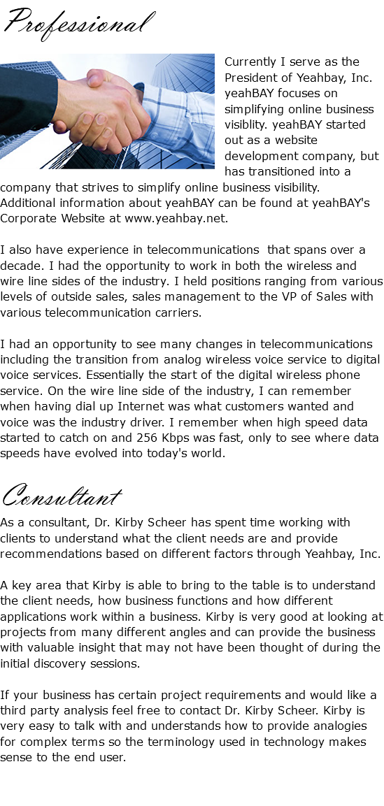 Professional ﷯Currently I serve as the President of Yeahbay, Inc. yeahBAY focuses on simplifying online business visiblity. yeahBAY started out as a website development company, but has transitioned into a company that strives to simplify online business visibility. Additional information about yeahBAY can be found at yeahBAY's Corporate Website at www.yeahbay.net. I also have experience in telecommunications that spans over a decade. I had the opportunity to work in both the wireless and wire line sides of the industry. I held positions ranging from various levels of outside sales, sales management to the VP of Sales with various telecommunication carriers. I had an opportunity to see many changes in telecommunications including the transition from analog wireless voice service to digital voice services. Essentially the start of the digital wireless phone service. On the wire line side of the industry, I can remember when having dial up Internet was what customers wanted and voice was the industry driver. I remember when high speed data started to catch on and 256 Kbps was fast, only to see where data speeds have evolved into today's world. Consultant As a consultant, Dr. Kirby Scheer has spent time working with clients to understand what the client needs are and provide recommendations based on different factors through Yeahbay, Inc. A key area that Kirby is able to bring to the table is to understand the client needs, how business functions and how different applications work within a business. Kirby is very good at looking at projects from many different angles and can provide the business with valuable insight that may not have been thought of during the initial discovery sessions. If your business has certain project requirements and would like a third party analysis feel free to contact Dr. Kirby Scheer. Kirby is very easy to talk with and understands how to provide analogies for complex terms so the terminology used in technology makes sense to the end user.