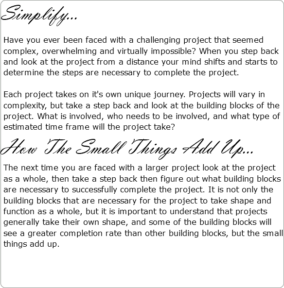 Simplify... Have you ever been faced with a challenging project that seemed complex, overwhelming and virtually impossible? When you step back and look at the project from a distance your mind shifts and starts to determine the steps are necessary to complete the project. Each project takes on it's own unique journey. Projects will vary in complexity, but take a step back and look at the building blocks of the project. What is involved, who needs to be involved, and what type of estimated time frame will the project take? How The Small Things Add Up... The next time you are faced with a larger project look at the project as a whole, then take a step back then figure out what building blocks are necessary to successfully complete the project. It is not only the building blocks that are necessary for the project to take shape and function as a whole, but it is important to understand that projects generally take their own shape, and some of the building blocks will see a greater completion rate than other building blocks, but the small things add up. 